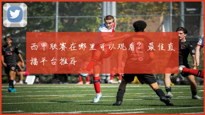 西甲联赛在哪里可以观看？最佳直播平台推荐