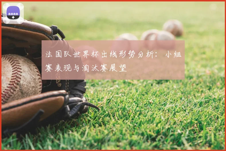 法国队世界杯出线形势分析:小组赛表现与淘汰赛展望