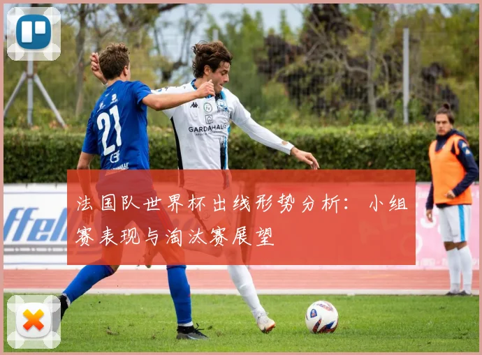 法国队世界杯出线形势分析：小组赛表现与淘汰赛展望