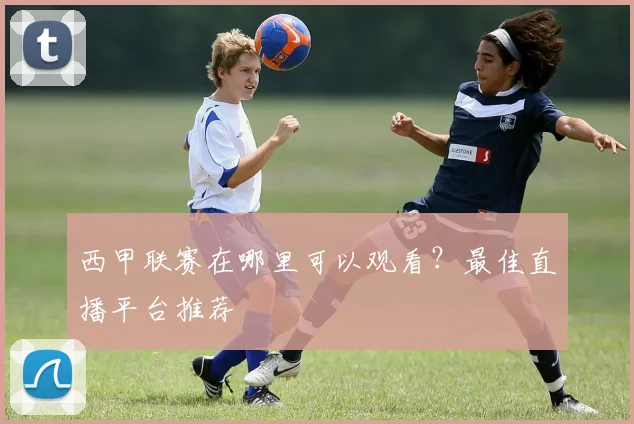 西甲联赛在哪里可以观看？最佳直播平台推荐